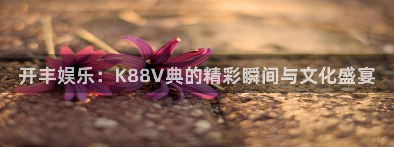 壹号平台注册链接官网下载：开丰娱乐：K88V典的精彩瞬间与文化盛宴