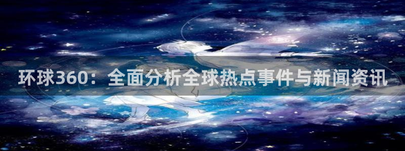 南宫NG注册平台：环球360：全面分析全球热点事件与新闻资讯